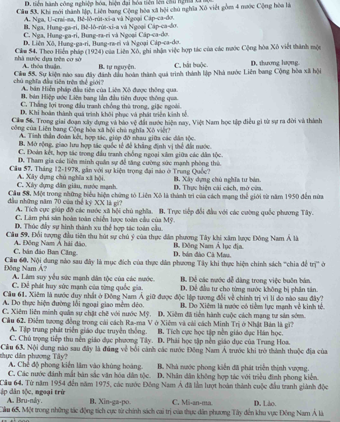 D. tiền hành công nghiệp hóa, hiện đại hóa tiên lên chú nghĩa xã hội
Câu 53. Khi mới thành lập, Liên bang Cộng hòa xã hội chủ nghĩa Xô viết gồm 4 nước Cộng hòa là
A. Nga, U-crai-na, Bê-lô-rút-xi-a và Ngoại Cáp-ca-dơ.
B. Nga, Hung-ga-ri, Bê-lô-rút-xi-a và Ngoại Cáp-ca-dơ.
C. Nga, Hung-ga-ri, Bung-ra-ri và Ngoại Cáp-ca-dơ.
D. Liên Xô, Hung-ga-ri, Bung-ra-ri và Ngoại Cáp-ca-dơ.
Câu 54. Theo Hiến pháp (1924) của Liên Xô, ghi nhận việc hợp tác của các nước Cộng hòa Xô viết thành một
nhà nước dựa trên cơ sở
A. thỏa thuận. B. tự nguyện. C. bắt buộc. D. thương lượng.
Câu 55. Sự kiện nào sau đây đánh dầu hoàn thành quá trình thành lập Nhà nước Liên bang Cộng hòa xã hội
chủ nghĩa đầu tiên trên thế giới?
A. bản Hiến pháp đầu tiền của Liên Xô được thông qua.
B. bản Hiệp ước Liên bang lần đầu tiên được thông qua.
C. Thắng lợi trong đầu tranh chống thù trong, giặc ngoài.
D. Khi hoàn thành quá trình khôi phục và phát triển kinh tế.
Câu 56. Trong giai đoạn xây dựng và bảo vệ đất nước hiện nay, Việt Nam học tập điều gì từ sự ra đời và thành
công của Liên bang Cộng hòa xã hội chủ nghĩa Xô viết?
A. Tinh thần đoàn kết, hợp tác, giúp đỡ nhau giữa các dân tộc.
B. Mở rộng, giao lưu hợp tác quốc tế đề khẳng định vị thế đất nước.
C. Đoàn kết, hợp tác trong đấu tranh chống ngoại xâm giữa các dân tộc.
D. Tham gia các liên minh quân sự để tăng cường sức mạnh phòng thủ.
Câu 57. Tháng 12-1978, gắn với sự kiện trọng đại nào ở Trung Quốc?
A. Xây dựng chủ nghĩa xã hội. B. Xây dựng chủ nghĩa tư bản.
C. Xây dựng dân giàu, nước mạnh. D. Thực hiện cải cách, mở cửa.
Câu 58. Một trong những biểu hiện chứng tỏ Liên Xô là thành trì của cách mạng thế giới từ năm 1950 đến nửa
đầu những năm 70 của thế kỷ XX là gì?
A. Tích cực giúp đỡ các nước xã hội chủ nghĩa. B. Trực tiếp đối đầu với các cường quốc phương Tây.
C. Làm phá sản hoàn toàn chiến lược toàn cầu của Mỹ.
D. Thúc đầy sự hình thành xu thế hợp tác toàn cầu.
Câu 59. Đối tượng đầu tiên thu hút sự chú ý của thực dân phương Tây khi xâm lược Đông Nam Á là
A. Đông Nam Á hải đảo. B. Đông Nam Á lục địa.
C. bán đảo Ban Căng. D. bán đảo Cà Mau.
Câu 60. Nội dung nào sau đây là mục đích của thực dân phương Tây khi thực hiện chính sách “chia đề trị” ở
Đông Nam Á?
A. Làm suy yếu sức mạnh dân tộc của các nước. B. Để các nước dễ dàng trong việc buôn bán.
C. Để phát huy sức mạnh của từng quốc gia. D. Để đầu tư cho từng nước không bị phân tán.
Câu 61. Xiêm là nước duy nhất ở Đông Nam Á giữ được độc lập tương đối về chính trị vì lí do nào sau đây?
A. Do thực hiện đường lối ngoại giao mềm dẻo. B. Do Xiêm là nước có tiềm lực mạnh về kinh tế.
C. Xiêm liên minh quân sự chặt chẽ với nước Mỹ.  D. Xiêm đã tiến hành cuộc cách mạng tư sản sớm.
Câu 62. Điểm tương đồng trong cải cách Ra-ma V ở Xiêm và cải cách Minh Trị ở Nhật Bản là gì?
A. Tập trung phát triển giáo dục truyền thống.  B. Tích cực học tập nền giáo dục Hán học.
C. Chú trọng tiếp thu nền giáo dục phương Tây. D. Phải học tập nền giáo dục của Trung Hoa.
Câu 63. Nội dung nào sau đây là đúng về bối cảnh các nước Đông Nam Á trước khi trở thành thuộc địa của
thực dân phương Tây?
A. Chế độ phong kiến lâm vào khủng hoảng. B. Nhà nước phong kiến đã phát triển thịnh vượng.
C. Các nước đánh mất bản sắc văn hóa dân tộc. D. Nhân dân không hợp tác với triều đình phong kiến.
Câu 64. Từ năm 1954 đến năm 1975, các nước Đông Nam Á đã lần lượt hoàn thành cuộc đấu tranh giành độc
dập dân tộc, ngoại trừ
A. Bru-nây. B. Xin-ga-po. C. Mi-an-ma. D. Lào.
Câu 65. Một trong những tác động tích cực từ chính sách cai trị của thực dân phương Tây đến khu vực Đông Nam Á là