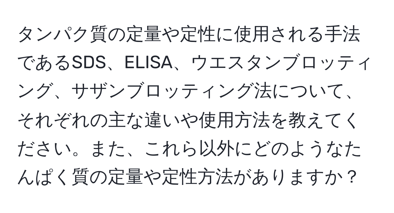 タンパク質の定量や定性に使用される手法であるSDS、ELISA、ウエスタンブロッティング、サザンブロッティング法について、それぞれの主な違いや使用方法を教えてください。また、これら以外にどのようなたんぱく質の定量や定性方法がありますか？