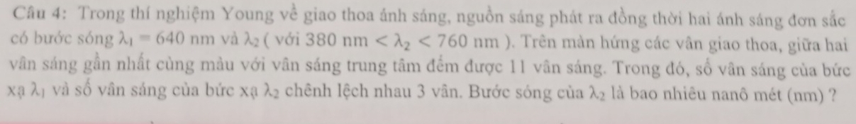 Trong thí nghiệm Young về giao thoa ánh sáng, nguồn sáng phát ra đồng thời hai ánh sáng đơn sắc 
có bước sóng lambda _1=640nm và lambda _2 ( với 380nm <760nm</tex> ). Trên màn hứng các vân giao thoa, giữa hai 
vân sáng gần nhất cùng màu với vân sáng trung tâm đếm được 11 vân sáng. Trong đó, số vân sáng của bức
xalambda _1 và số vân sáng của bức x_1, lambda _2 chênh lệch nhau 3 vân. Bước sóng của lambda _2 là bao nhiêu nanô mét (nm) ?