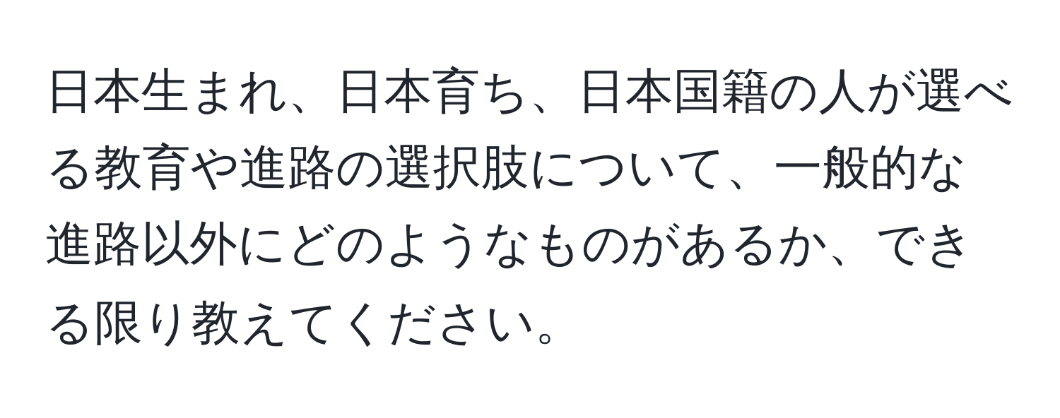 日本生まれ、日本育ち、日本国籍の人が選べる教育や進路の選択肢について、一般的な進路以外にどのようなものがあるか、できる限り教えてください。