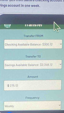 Samirs checking acco u n . 
ings account in one week. 
'''' । वा d ए। 
Transfer FROM 
Checking Available Balance: $300.12
Transfer TO 
Savings Available Balance: $2,348.12
Amount
$ 275.12
Frequency 
Weekly