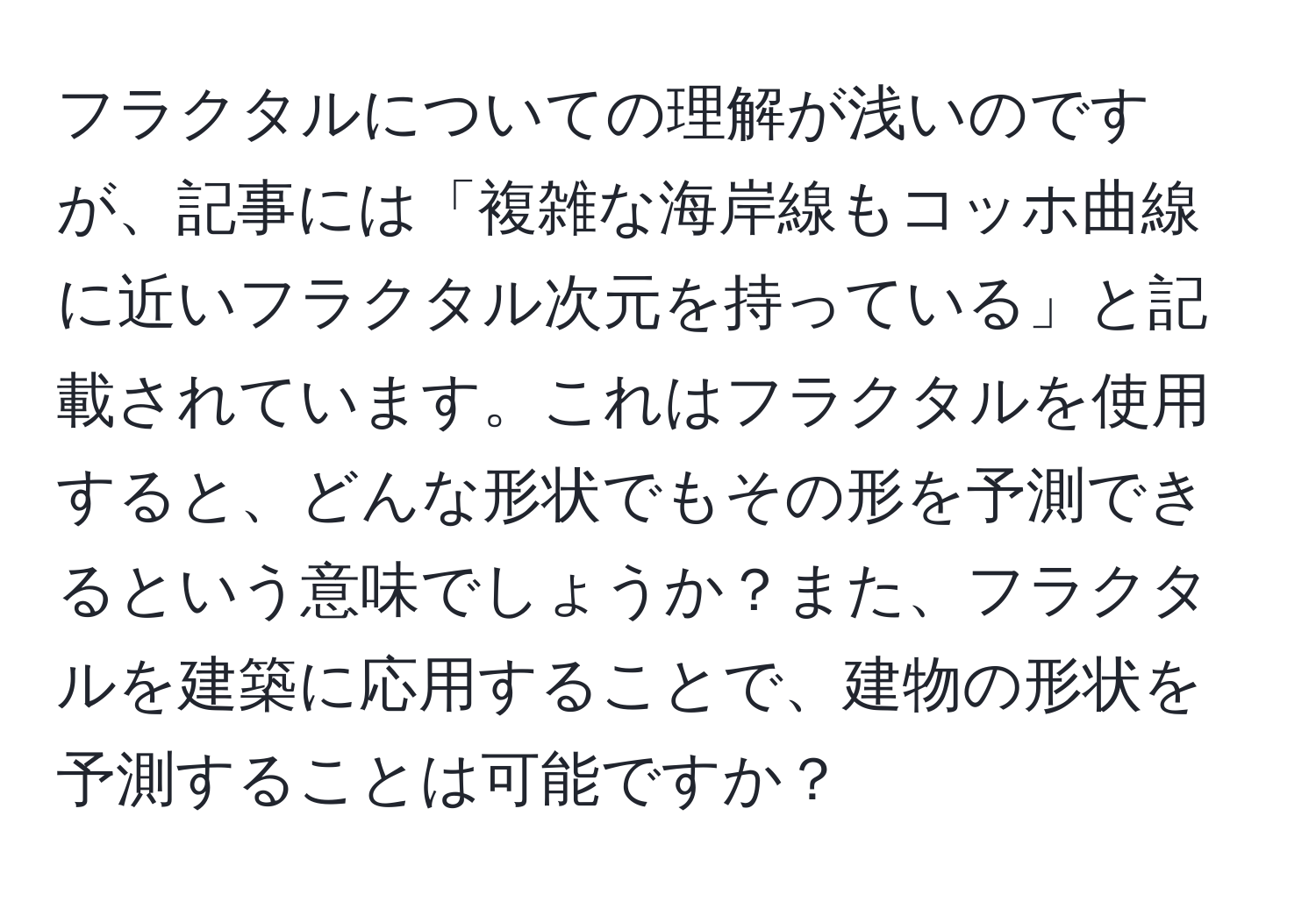 フラクタルについての理解が浅いのですが、記事には「複雑な海岸線もコッホ曲線に近いフラクタル次元を持っている」と記載されています。これはフラクタルを使用すると、どんな形状でもその形を予測できるという意味でしょうか？また、フラクタルを建築に応用することで、建物の形状を予測することは可能ですか？