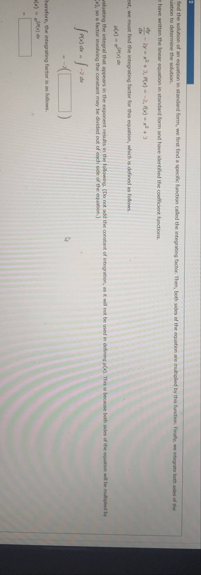 find the solution of an equation in standard form, we first find a specific function called the integrating factor. Then, both sides of the equation are multiplied by this function. Finally, we integrate both sides of the 
uation to determine the solution. 
e have written the linear equation in standard form and have identified the coefficient functions.
 dy/dx -2y=x^2+3, P(x)=-2, f(x)=x^2+3
ext, we must find the integrating factor for this equation, which is defined as follows.
mu (x)=e^(∈t P(x)dx)
valuating the integral that appears in the exponent results in the following. (Do not add the constant of integration, as it will not be used in defining μ(x). This is because both sides of the equation will be multiplied by
x) , so a factor involving the constant may be divided out of each side of the equation.)
∈t P(x)dx=∈t -2dx
=-2□
herefore, the integrating factor is as follows.
t(x)=e^(∈t P(x)dx)
=□
