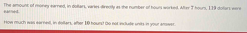 The amount of money earned, in dollars, varies directly as the number of hours worked. After 7 hours, 119 dollars were 
earned. 
How much was earned, in dollars, after 10 hours? Do not include units in your answer.