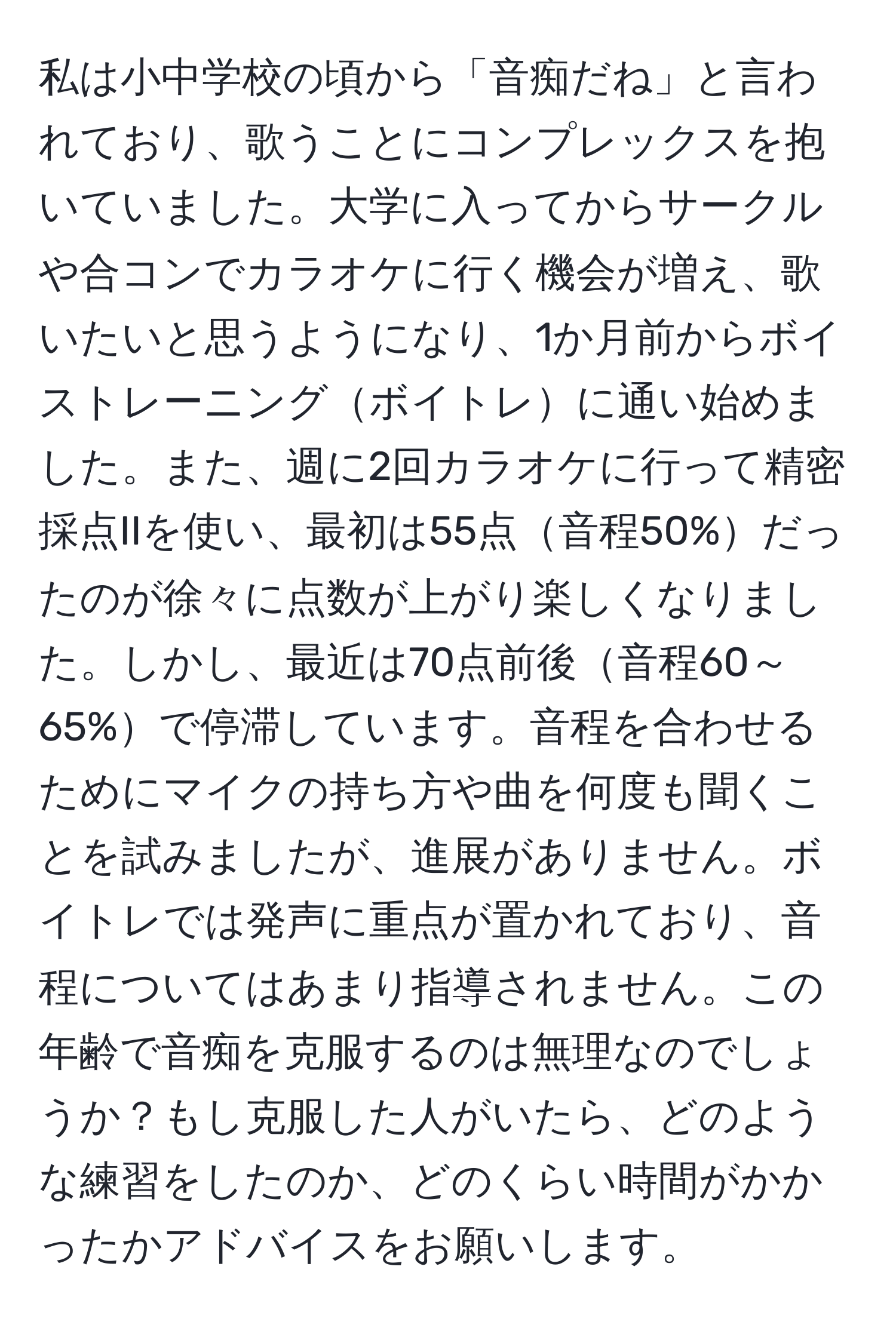 私は小中学校の頃から「音痴だね」と言われており、歌うことにコンプレックスを抱いていました。大学に入ってからサークルや合コンでカラオケに行く機会が増え、歌いたいと思うようになり、1か月前からボイストレーニングボイトレに通い始めました。また、週に2回カラオケに行って精密採点IIを使い、最初は55点音程50%だったのが徐々に点数が上がり楽しくなりました。しかし、最近は70点前後音程60～65%で停滞しています。音程を合わせるためにマイクの持ち方や曲を何度も聞くことを試みましたが、進展がありません。ボイトレでは発声に重点が置かれており、音程についてはあまり指導されません。この年齢で音痴を克服するのは無理なのでしょうか？もし克服した人がいたら、どのような練習をしたのか、どのくらい時間がかかったかアドバイスをお願いします。