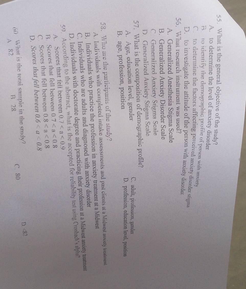What is the general objective of the study?
A. to determine the level of anxiety disorder
Be to identify the demographic profile of person with anxiety
C. to determine the factors affecting perceived anxiety disorder stigma
D. to investigate the attitude of the person with anxiety disorder
56. What research instrument was used?
A. Generalized Anesthesia Stigma Scale
B. Generalized Anxiety Disorder Scale
C Generalized Anxiety Stigma Scale
D. Generalized Anxiety Stigma Scale
57. What is the composition of demographic profile?
A. Age, education level, gender
C. adult, profession, gender
B. age, profession, position
D. profession, education level, position
58. Who are the participants of the study?
A. Individuals with completed intake assessments and past clients at a Midwest anxiety treatment
B. Individuals who practice the profession in anxiety treatment at a Midwest
C. Individuals who are adults and diagnosed with anxiety disorder
D. Individuals with doctorate degree and practicing their profession at a Midwest anxiety treatment
59. According to the abstract, what is the accepted for reliability test using Cronbach’s alpha?
A. Scores that fell between 0.7
B. Scores that fell between 0.7
C. Scores that fell between 0.8
D. Scores that fell between 0.6
D. <82</tex>
60 What is the total sample in the study? C. 80
A 82 B 28