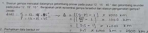 Stasiun gempa mencatat datangnya gelombang primer pada pukul 12 12. 15'.45'' dan gelombang skunder 
pada pukul 12.19'.15'' ''' , Berapakah jarak episentral gempa tersebut dari stasiun pengamatan gempa? 
Jawab 
_ 
_ 
_ 
_ 
_ 
2. Perhatikan data berikut ini!