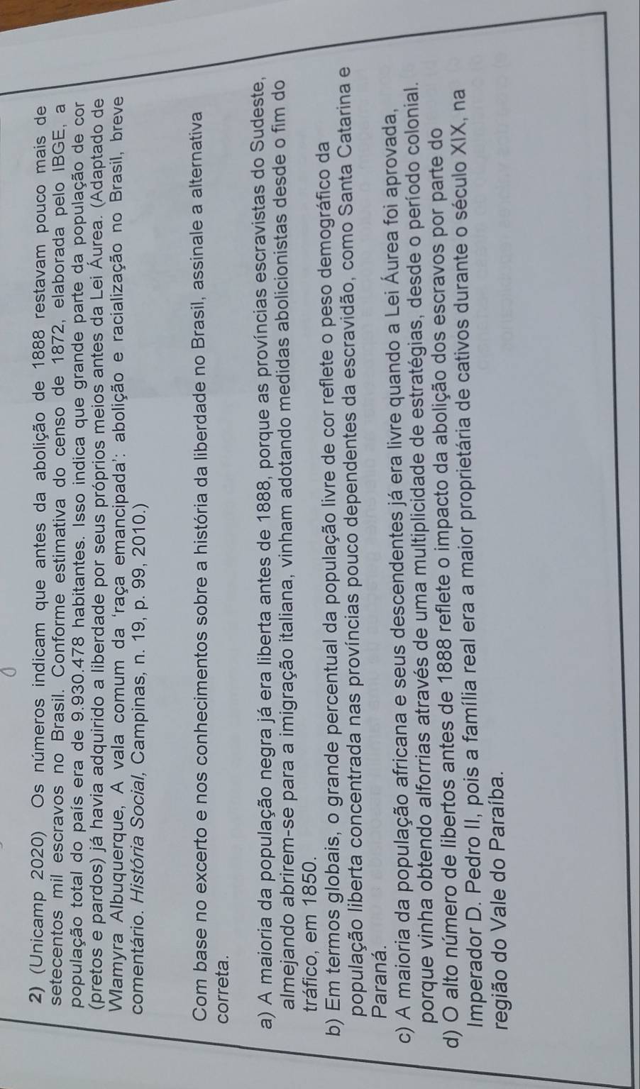 (Unicamp 2020) Os números indicam que antes da abolição de 1888 restavam pouco mais de
setecentos mil escravos no Brasil. Conforme estimativa do censo de 1872, elaborada pelo IBGE, a
população total do país era de 9.930.478 habitantes. Isso indica que grande parte da população de cor
(pretos e pardos) já havia adquirido a liberdade por seus próprios meios antes da Lei Áurea. (Adaptado de
Wamyra Albuquerque, A vala comum da ‘raça emancipada’: abolição e racialização no Brasil, breve
comentário. História Social, Campinas, n. 19, p. 99, 2010.)
Com base no excerto e nos conhecimentos sobre a história da liberdade no Brasil, assinale a alternativa
correta.
a) A maioria da população negra já era liberta antes de 1888, porque as províncias escravistas do Sudeste,
almejando abrirem-se para a imigração italiana, vinham adotando medidas abolicionistas desde o fim do
tráfico, em 1850.
b) Em termos globais, o grande percentual da população livre de cor reflete o peso demográfico da
população liberta concentrada nas províncias pouco dependentes da escravidão, como Santa Catarina e
Paraná.
c) A maioria da população africana e seus descendentes já era livre quando a Lei Áurea foi aprovada,
porque vinha obtendo alforrias através de uma multiplicidade de estratégias, desde o período colonial.
d) O alto número de libertos antes de 1888 reflete o impacto da abolição dos escravos por parte do
Imperador D. Pedro II, pois a família real era a maior proprietária de cativos durante o século XIX, na
região do Vale do Paraíba.