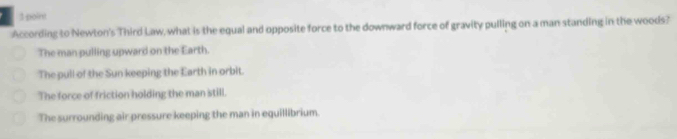 According to Newton's Third Law, what is the equal and opposite force to the downward force of gravity pulling on a man standing in the woods?
The man pulling upward on the Earth.
The pull of the Sun keeping the Earth in orbit.
The force of friction holding the man still.
The surrounding air pressure keeping the man in equillibrium.