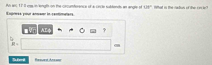 An arc 17.0 cm in length on the circumference of a circle subtends an angle of 128° What is the radius of the circle? 
Express your answer in centimeters. 
AΣφ ?
R=
cm
Submit Request Answer