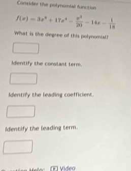 Consider the polynomial function
f(x)=3x^9+17x^4- x^3/20 -14x- 1/18 
What is the degree of this polynomial? 
Identify the constant term. 
Identify the leading coefficient. 
Identify the leading term. 
Video