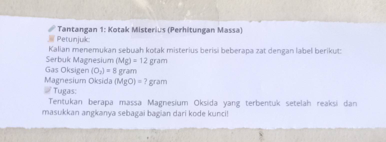 Tantangan 1: Kotak Misterius (Perhitungan Massa) 
Petunjuk: 
Kalian menemukan sebuah kotak misterius berisi beberapa zat dengan label berikut: 
Serbuk Magnesium (Mg)=12gram
Gas Oksigen (O_2)=8gram
Magnesium Oksida (MgO)=?gram
Tugas: 
Tentukan berapa massa Magnesium Oksida yang terbentuk setelah reaksi dan 
masukkan angkanya sebagai bagian dari kode kunci!