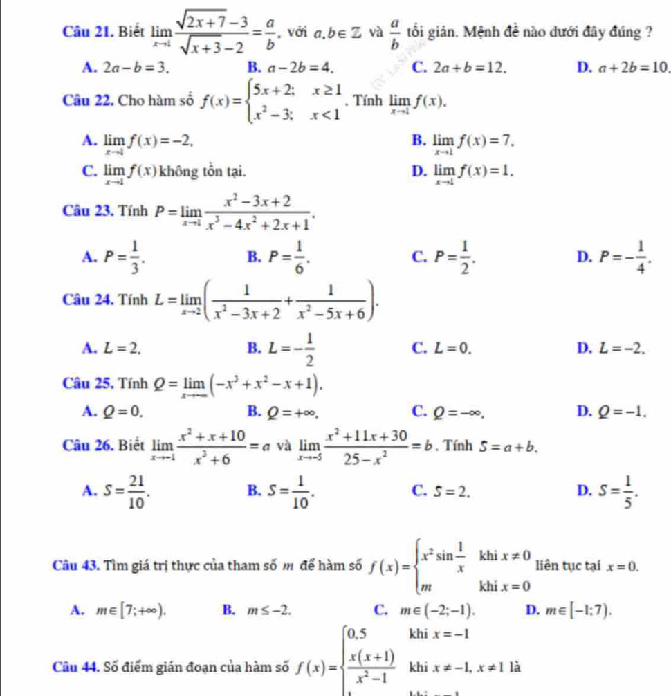 Biết limlimits _xto 1 (sqrt(2x+7)-3)/sqrt(x+3)-2 = a/b  , với a,b∈ Z và  a/b  tổi giản. Mệnh đề nào dưới đây đúng ?
A. 2a-b=3. B. a-2b=4. C. 2a+b=12. D. a+2b=10
Câu 22. Cho hàm số f(x)=beginarrayl 5x+2;x≥ 1 x^2-3;x<1endarray.. Tính limlimits _xto 1f(x).
B.
A. limlimits _xto 1f(x)=-2. limlimits _xto 1f(x)=7.
C. limlimits _xto 1f(x) không tổn tại. D. limlimits _xto 1f(x)=1.
Câu 23. Tính P=limlimits _xto 1 (x^2-3x+2)/x^3-4x^2+2x+1 .
A. P= 1/3 . P= 1/6 . C. P= 1/2 . D. P=- 1/4 .
B.
Câu 24. Tính L=limlimits _xto 2( 1/x^2-3x+2 + 1/x^2-5x+6 ).
A. L=2. B. L=- 1/2 
C. L=0. D. L=-2.
Câu 25, Tính Q=limlimits _xto ∈fty (-x^3+x^2-x+1).
A. Q=0. B. Q=+∈fty . C. Q=-∈fty , D. Q=-1.
Câu 26. Biết limlimits _xto -1 (x^2+x+10)/x^3+6 =a và limlimits _xto -5 (x^2+11x+30)/25-x^2 =b. Tính S=a+b.
A. S= 21/10 . S= 1/10 . S= 1/5 .
B.
C. S=2. D.
Câu 43. Tìm giá trị thực của tham số m để hàm số f(x)=beginarrayl x^2sin  1/x khix!= 0 mkhix=0endarray. liên tục tại x=0.
A. m∈ [7;+∈fty ). B. m≤ -2. C. m∈ (-2;-1). D. m∈ [-1;7).
khi x=-1
Câu 44. Số điểm gián đoạn của hàm số f(x)=beginarrayl 0.5  (x(x+1))/x^2-1 endarray. khi x!= -1,x!= 1 là