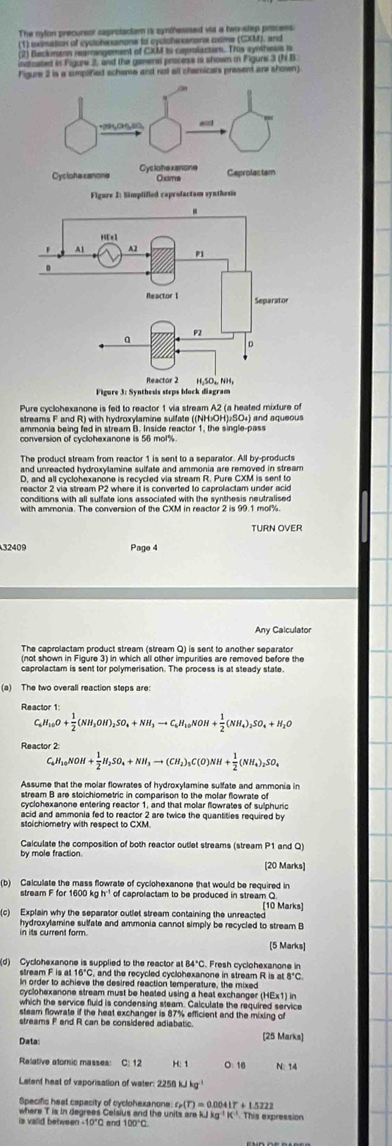 The nylon precursor caprolactom is synthesised via a twoostep process:
(1) eximation of cyslohe xanons to cyclohe sanane cime (CM), and
(2) Beckmann rearogement of CXM to capolacton. Tis synthesis is
incicated in Figure 2, and the ganeral pracess is shown in Figure 3 (N B
Figure 2 is a simplified scheme and not all chemicals present are shown)
Pure cyclohexanone is fed to reactor 1 via stream A2 (a heated mixture of
streams F and R) with hydroxylamine sulfate ((NH₃OH)₂SO₄) and aqueous
ammonia being fed in stream B. Inside reactor 1, the single-pass
conversion of cyclohexanone is 56 mol%
The product stream from reactor 1 is sent to a separator. All by-products
and unreacted hydroxylamine sulfate and ammonia are removed in stream .
D, and all cyclohexanone is recycled via stream R. Pure CXM is sent to
reactor 2 via stream P2 where it is converted to caprolactam under acid
conditions with all sulfate ions associated with the synthesis neutralised
with ammonia. The conversion of the CXM in reactor 2 is 99.1 mol%.
32409 Page 4
Any Calculator
The caprolactam product stream (stream Q) is sent to another separato
caprolactam is sent tor polymerisation. The process is at steady state
(a) The two overall reaction steps are:
C_6H_10O+ 1/2 (NH_3OH)_2SO_4+NH_3to C_6H_10NOH+ 1/2 (NH_4)_2SO_4+H_2O
Reactor 2
C_6H_10NOH+ 1/2 H_2SO_4+NH_3to (CH_2)_5C(O)NH+ 1/2 (NH_4)_2SO_4
Assume that the molar flowrates of hydroxylamine sulfate and ammonia in
stream B are stoichiometric in comparison to the molar flowrate of
cyclohexanone entering reactor 1, and that molar flowrates of sulphuric
acid and ammonia fed to reactor 2 are twice the quantities required by
stoichiometry with respect to CXM.
Calculate the composition of both reactor outlet streams (stream P1 and Q)
by mole fraction.
[20 Marks]
(b) Calculate the mass flowrate of cyclohexanone that would be required in
stream F for 1600 kg h¹ of caprolactam to be produced in stream Q
[10 Marks]
(c) Explain why the separator outlet stream containing the unreacted
hydroxylamine sulfate and ammonia cannot simply be recycled to stream B
in its current form.
(5 Marks)
(d) Cyclohexanone is supplied to the reactor at 84*C. Fresh cyclohexanone in
stream F is at 16°C, and the recycled cyclohexanone in stream R is at 8°C.
In order to achieve the desired reaction temperature, the mixed
cyclohexanone stream must be heated using a heat exchanger (HEx1) in
which the service fluid is condensing steam. Calculate the required service
steam flowrate if the heat exchanger is 87% efficient and the mixing of
streams F and R can be considered adiabatic.
Data: [25 Marks]
Relative atoric masses: C: 12 H: 1 0: 16 N. 14
Latenf heat of vaporisation of water: 2258 kJ kg 
Specific heat capacity of cyclohexanone r_P(T)=0.0041T+1.5222
where T is in degrees Celsius and the units are kJ k  K This expression
is valid between -10°C and 100°C.