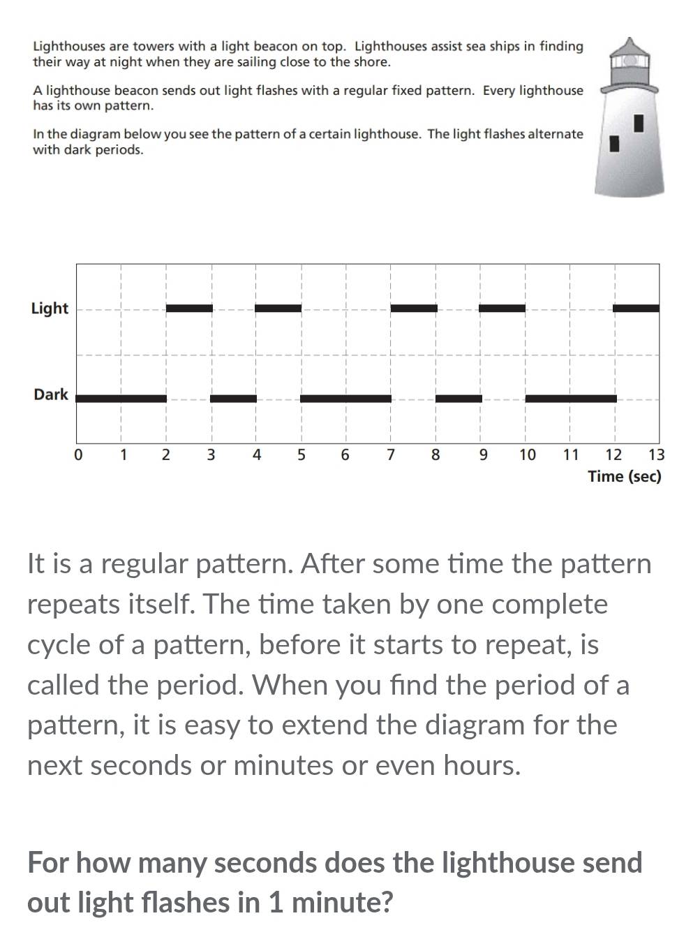 Lighthouses are towers with a light beacon on top. Lighthouses assist sea ships in finding 
their way at night when they are sailing close to the shore. 
A lighthouse beacon sends out light flashes with a regular fixed pattern. Every lighthouse 
has its own pattern. 
In the diagram below you see the pattern of a certain lighthouse. The light flashes alternate 
with dark periods. 
It is a regular pattern. After some time the pattern 
repeats itself. The time taken by one complete 
cycle of a pattern, before it starts to repeat, is 
called the period. When you find the period of a 
pattern, it is easy to extend the diagram for the 
next seconds or minutes or even hours. 
For how many seconds does the lighthouse send 
out light flashes in 1 minute?