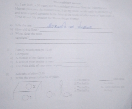 Nuzamnican woman 
Hi, I am Both, a 30 years old Mozambican Wemar from in- Masamun 
Maputo provice. As Mozambican, I te my house woths carly in the merg 
and wen a good capulana to the farm at the weskead her weok o f nand wat 
TPM driver. No excuses for Mozambican Women 
_ 
a) Tifle the text 
_ 
b) How old id Beth? 
c) When does the wear 
capulans? 
_ 
_ 
II Family relashionships (2,0)
2. Complete 
a ) A mothor of my fathe is my_ 
b ) A wife of your trrother is voun _ 
c) The male child of your aister is your_ 
Ⅲ. Advorbs of place (2,0)
3. Write the onrect adveths of place. 1 The ball is_ 
e tan e 
2 The hall s ta 
_ 
The balls _tor seclic and the bo 
_ 
Th e b far try 
3