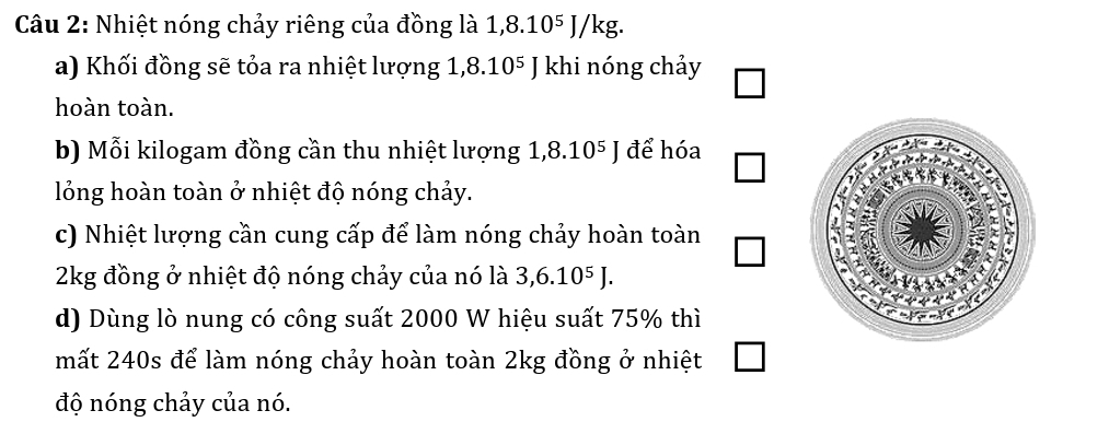 Nhiệt nóng chảy riêng của đồng là 1, 8.10^5J/kg. 
a) Khối đồng sẽ tỏa ra nhiệt lượng 1,8.10^5J khi nóng chảy 
hoàn toàn. 
b) Mỗi kilogam đồng cần thu nhiệt lượng 1,8.10^5J để hóa 
lỏồng hoàn toàn ở nhiệt độ nóng chảy. 
c) Nhiệt lượng cần cung cấp để làm nóng chảy hoàn toàn
2kg đồng ở nhiệt độ nóng chảy của nó là 3, 6.10^5J. 
d) Dùng lò nung có công suất 2000 W hiệu suất 75% thì 
mất 240s để làm nóng chảy hoàn toàn 2kg đồng ở nhiệt 
độ nóng chảy của nó.