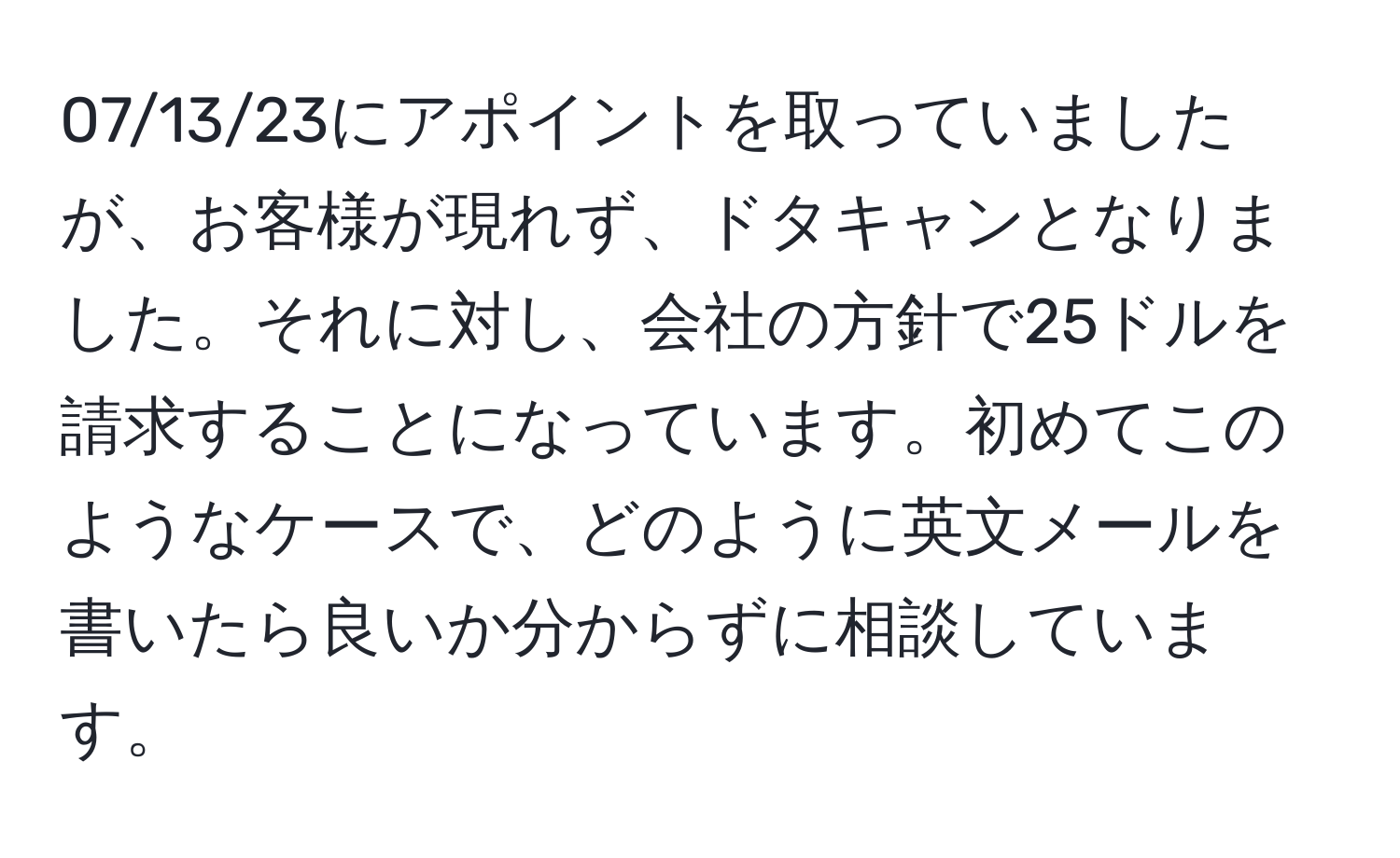 07/13/23にアポイントを取っていましたが、お客様が現れず、ドタキャンとなりました。それに対し、会社の方針で25ドルを請求することになっています。初めてこのようなケースで、どのように英文メールを書いたら良いか分からずに相談しています。