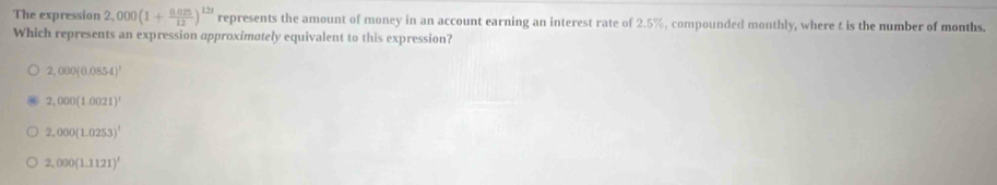 The expression 2,000(1+ (0.025)/12 )^123 represents the amount of money in an account earning an interest rate of 2.5%, compounded monthly, where t is the number of months.
Which represents an expression approximately equivalent to this expression?
2,000(0.0854)^1
2,000(1.0021)^1
2,000(1.0253)^1
2,000(1.1121)^1