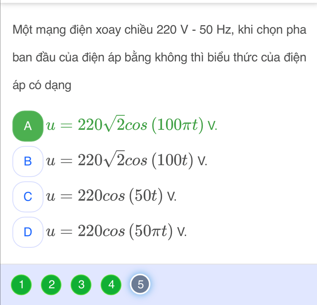 Một mạng điện xoay chiều 22 0 V - 50 Hz, :, khi chọn pha
ban đầu của điện áp bằng không thì biểu thức của điện
áp có dạng
A u=220sqrt(2)cos (100π t)V.
B u=220sqrt(2)cos (100t)V.
C u=220cos (50t)V.
D u=220cos (50π t)V. 
1 2 3 4 5