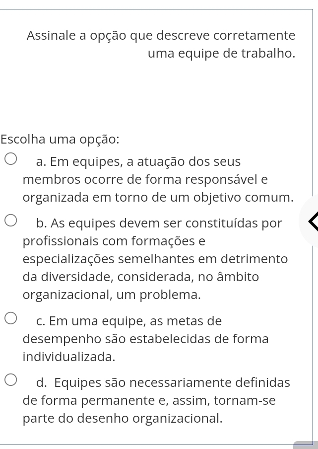 Assinale a opção que descreve corretamente
uma equipe de trabalho.
Escolha uma opção:
a. Em equipes, a atuação dos seus
membros ocorre de forma responsável e
organizada em torno de um objetivo comum.
b. As equipes devem ser constituídas por
profissionais com formações e
especializações semelhantes em detrimento
da diversidade, considerada, no âmbito
organizacional, um problema.
c. Em uma equipe, as metas de
desempenho são estabelecidas de forma
individualizada.
d. Equipes são necessariamente definidas
de forma permanente e, assim, tornam-se
parte do desenho organizacional.