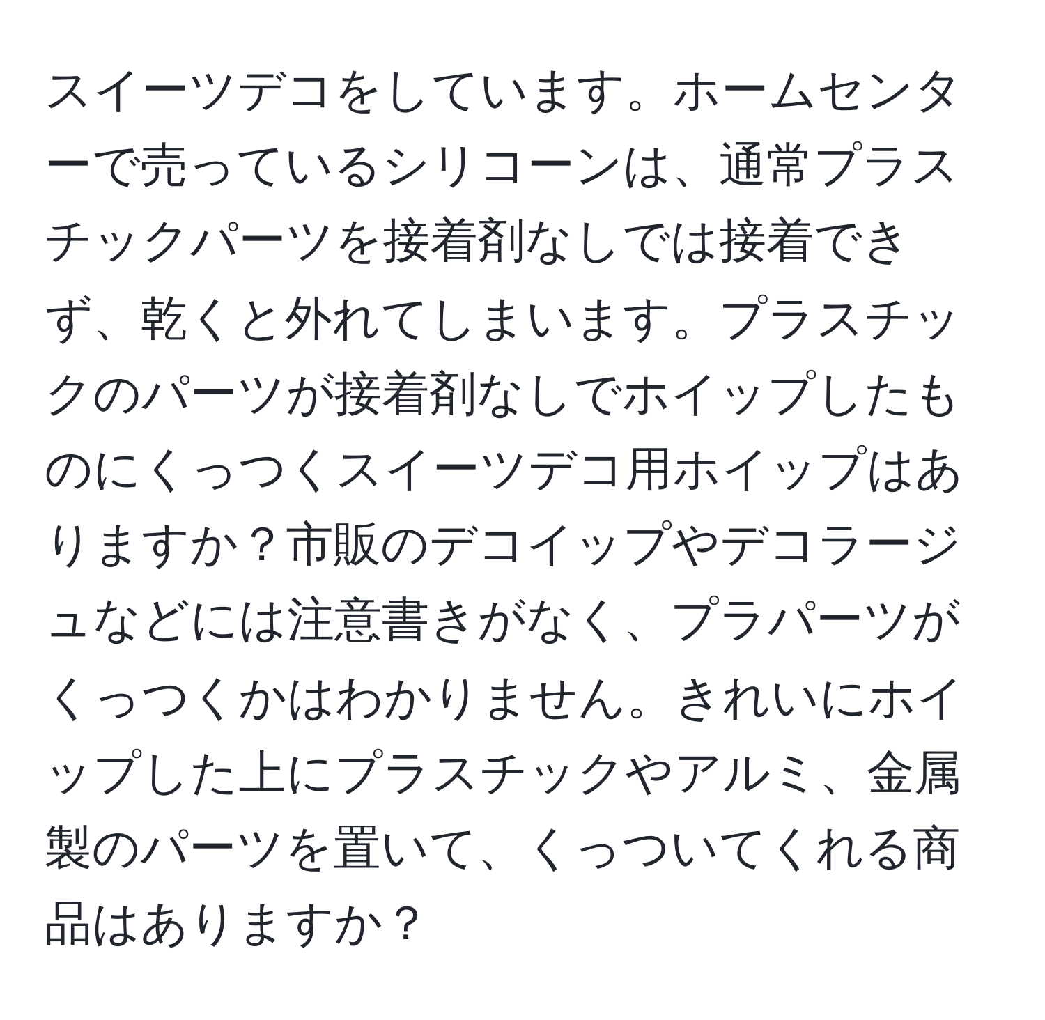 スイーツデコをしています。ホームセンターで売っているシリコーンは、通常プラスチックパーツを接着剤なしでは接着できず、乾くと外れてしまいます。プラスチックのパーツが接着剤なしでホイップしたものにくっつくスイーツデコ用ホイップはありますか？市販のデコイップやデコラージュなどには注意書きがなく、プラパーツがくっつくかはわかりません。きれいにホイップした上にプラスチックやアルミ、金属製のパーツを置いて、くっついてくれる商品はありますか？