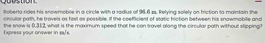 Question. 
Roberto rides his snowmobile in a circle with a radius of 96.6 m. Relying solely on friction to maintain the 
circular path, he travels as fast as possible. If the coefficient of static friction between his snowmobile and 
the snow is 0.312, what is the maximum speed that he can travel along the circular path without slipping? 
Express your answer in m/s.