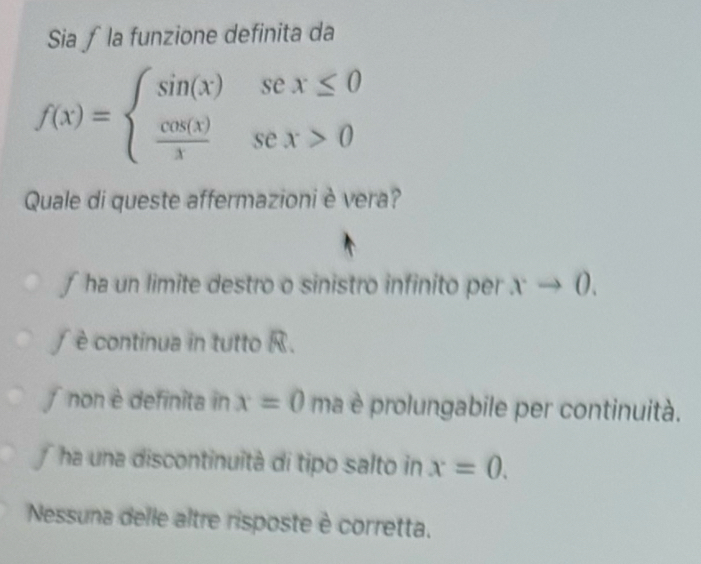 Sia ∫ la funzione definita da
f(x)=beginarrayl sin (x)sex≤ 0  cos (x)/x sex>0endarray.
Quale di queste affermazioni è vera?
∫ ha un limite destro o sinistro infinito per xto 0.
∫ è continua in tutto R.
non è definita in x=0 ma è prolungabile per continuità.
f ha una discontinuità di tipo salto in x=0.
Nessuna delle altre risposte è corretta.