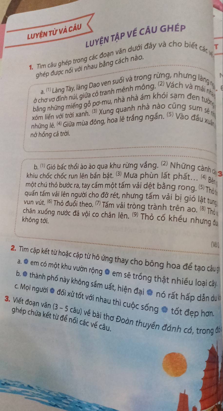 Luyện từ và câu
LuYệN TậP Về CÂU GHÉp
T
1. Tìm câu ghép trong các đoạn văn dưới đây và cho biết các v
ghép được nối với nhau bằng cách nào.
N
a. (1) 0 Làng Tày, làng Dao ven suối và trong rừng, nhưng làng ,

ở chơ vơ đỉnh núi, giữa cỏ tranh mênh mông. (2) Vách và mái nhà
bằng những miếng gỗ pơ-mu, nhà nhà ám khói sạm đen tưởng
xóm liền với trời xanh. ⑶ Xung quanh nhà nào cũng sum sê 
những lê. (4) Giữa mùa đông, hoa lê trắng ngần. ⑸) Vào đấu xuâ
nở hồng cả trời.
b. (1) Gió bấc thổi ào ào qua khu rừng vắng. 2 Những cành ủ 3
khiu chốc chốc run lên bần bật. ⑶ Mưa phùn lất phất... 4 Bên
một chú thỏ bước ra, tay cầm một tấm vải dệt bằng rong. ⑤ Thỏu
quấn tấm vải lên người cho đỡ rét, nhưng tấm vải bị gió lật tung
vun vút. ⑹ Thỏ đuổi theo. ⑺ Tấm vải tròng trành trên ao. 8 Thỏ
chân xuống nước đã vội co chân lên. ⑼ Thỏ cố khều nhưng đ
không tới.
(Vôl)
2. Tìm cặp kết từ hoặc cặp từ hô ứng thay cho bông hoa để tạo câug
a. Đ  em có một khu vườn rộng # em sẽ trồng thật nhiều loại cây.
b.O thành phố này không sầm uất, hiện đại # nó rất hấp dẫn du 
c. Mọi người # đối xử tốt với nhau thì cuộc sống # tốt đẹp hơn
3. Viết đoạn văn (3 - 5 câu) về bài thơ Đoàn thuyền đánh cá, trong đờ
ghép chứa kết từ để nối các vế câu.