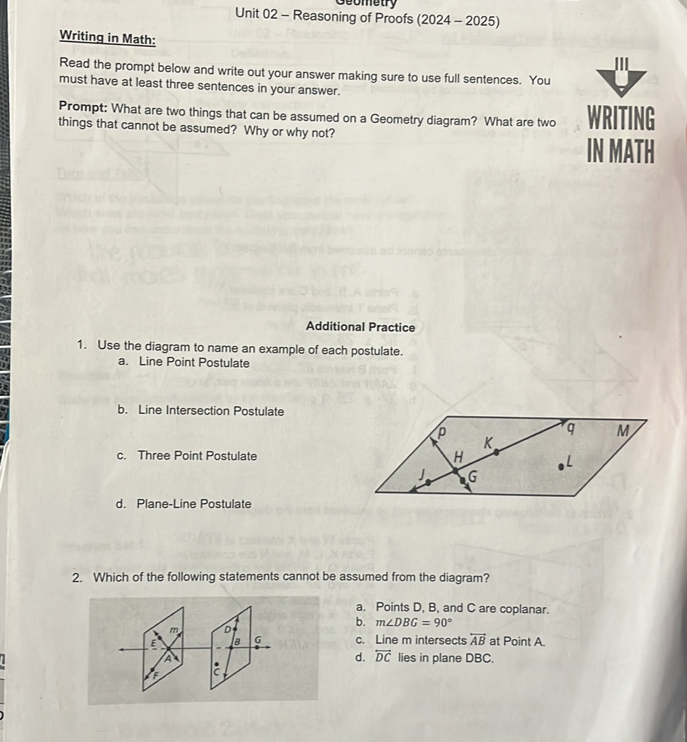 Geometry
Unit 02 - Reasoning of Proofs (2024 - 2025)
Writing in Math:
Read the prompt below and write out your answer making sure to use full sentences. You
must have at least three sentences in your answer.
Prompt: What are two things that can be assumed on a Geometry diagram? What are two WRITING
things that cannot be assumed? Why or why not?
IN MATH
Additional Practice
1. Use the diagram to name an example of each postulate.
a. Line Point Postulate
b. Line Intersection Postulate
c. Three Point Postulate
d. Plane-Line Postulate
2. Which of the following statements cannot be assumed from the diagram?
a. Points D, B, and C are coplanar.
b. m∠ DBG=90°
m D
。 G c. Line m intersects overleftrightarrow AB
E at Point A.
d. overleftrightarrow DC
A lies in plane DBC.
F :