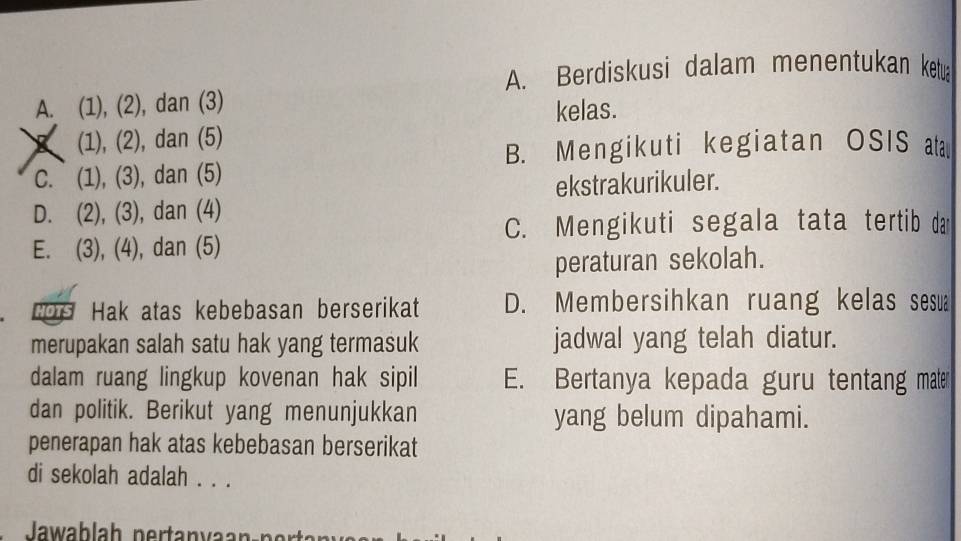 A. Berdiskusi dalam menentukan ketu
A. (1), (2), dan (3)
kelas.
(1), (2), dan (5)
B. Mengikuti kegiatan OSIS ta
C. (1), (3), dan (5)
D. (2), (3), dan (4) ekstrakurikuler.
C. Mengikuti segala tata tertib dan
E. (3), (4), dan (5)
peraturan sekolah.
LOS Hak atas kebebasan berserikat D. Membersihkan ruang kelas sesua
merupakan salah satu hak yang termasuk jadwal yang telah diatur.
dalam ruang lingkup kovenan hak sipil E. Bertanya kepada guru tentang mater
dan politik. Berikut yang menunjukkan yang belum dipahami.
penerapan hak atas kebebasan berserikat
di sekolah adalah . . .