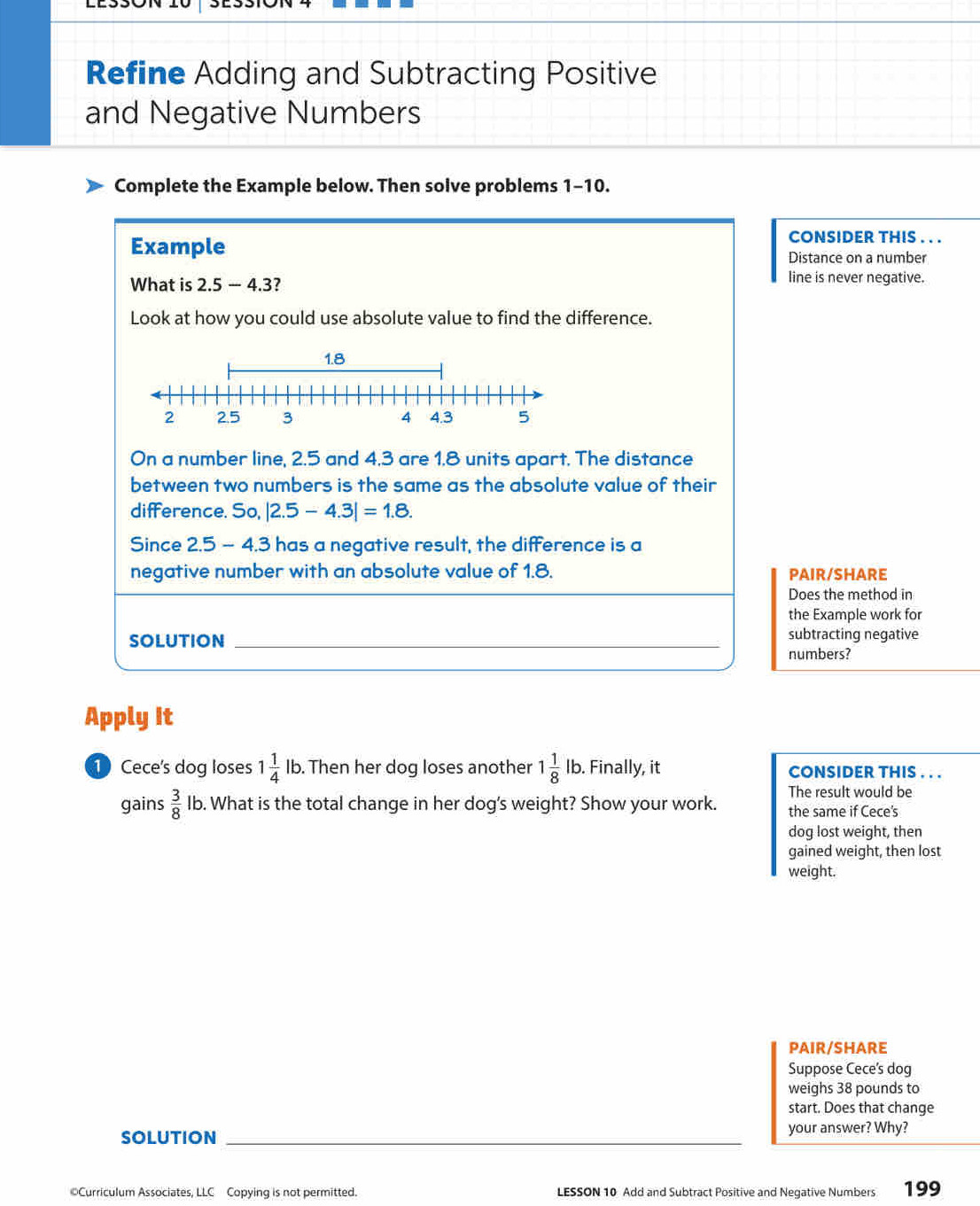 Refine Adding and Subtracting Positive 
and Negative Numbers 
Complete the Example below. Then solve problems 1-10. 
CONSIDER THIS . . . 
Example Distance on a number 
What is 2.5 — 4.3? 
line is never negative. 
Look at how you could use absolute value to find the difference. 
On a number line, 2.5 and 4.3 are 1.8 units apart. The distance 
between two numbers is the same as the absolute value of their 
difference. So, |2.5-4.3|=1.8. 
Since 2.5 - 4.3 has a negative result, the difference is a 
negative number with an absolute value of 1.8. PAIR/SHARE 
Does the method in 
the Example work for 
SOLUTION _subtracting negative 
numbers? 
Apply It 
1 Cece's dog loses 1 1/4 lb. . Then her dog loses another 1 1/8 lb. Finally, it CONSIDER THIS . . . 
The result would be 
gains  3/8 lk o. What is the total change in her dog's weight? Show your work. the same if Cece's 
dog lost weight, then 
gained weight, then lost 
weight. 
PAIr/shARE 
Suppose Cece's dog 
weighs 38 pounds to 
start. Does that change 
SOLUTION _your answer? Why? 
©Curriculum Associates, LLC Copying is not permitted. LESSON 10 Add and Subtract Positive and Negative Numbers 199