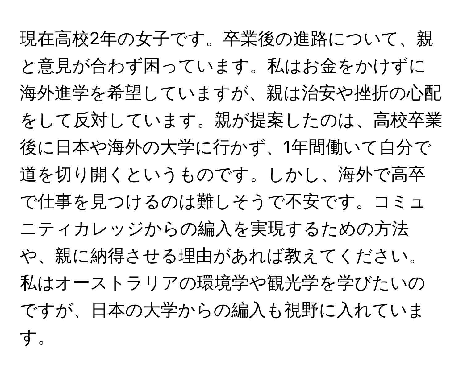 現在高校2年の女子です。卒業後の進路について、親と意見が合わず困っています。私はお金をかけずに海外進学を希望していますが、親は治安や挫折の心配をして反対しています。親が提案したのは、高校卒業後に日本や海外の大学に行かず、1年間働いて自分で道を切り開くというものです。しかし、海外で高卒で仕事を見つけるのは難しそうで不安です。コミュニティカレッジからの編入を実現するための方法や、親に納得させる理由があれば教えてください。私はオーストラリアの環境学や観光学を学びたいのですが、日本の大学からの編入も視野に入れています。