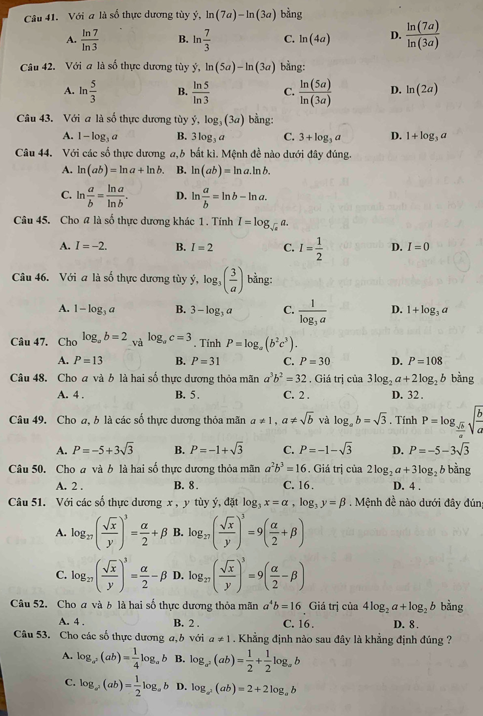 Với a là số thực dương tùy ý, ln (7a)-ln (3a) bằng
A.  ln 7/ln 3  B. ln  7/3  C. ln (4a)
D.  ln (7a)/ln (3a) 
Câu 42. Với a là số thực dương tùy hat y,ln (5a)-ln (3a) bằng:
A. ln  5/3   ln 5/ln 3   ln (5a)/ln (3a) 
B.
C.
D. ln (2a)
Câu 43. Với a là số thực dương tùy y,log _3(3a) bằng:
A. 1-log _3a B. 3log _3a C. 3+log _3a D. 1+log _3a
Câu 44. Với các số thực dương a,b bất kì. Mệnh đề nào dưới đây đúng.
A. ln (ab)=ln a+ln b. B. ln (ab)=ln a.ln b.
C. ln  a/b = ln a/ln b . D. ln  a/b =ln b-ln a.
Câu 45. Cho # là số thực dương khác 1 . Tính I=log _sqrt(a)a.
A. I=-2. B. I=2 C. I= 1/2 
D. I=0
Câu 46. Với a là số thực dương tùy ý, log _3( 3/a ) bằng:
A. 1-log _3a B. 3-log _3a C. frac 1log _3a
D. 1+log _3a
Câu 47. Cho log _ab=2_Valog _ac=3. Tính P=log _a(b^2c^3).
A. P=13 B. P=31 C. P=30 D. P=108
Câu 48. Cho a và b là hai số thực dương thỏa mãn a^3b^2=32. Giá trị của 3log _2a+2log _2b bằng
A. 4 . B. 5. C. 2 . D. 32 .
Câu 49. Cho a, b là các số thực dương thỏa mãn a!= 1,a!= sqrt(b) và log _ab=sqrt(3). Tính P=log _ sqrt(b)/a sqrt(frac b)a
A. P=-5+3sqrt(3) B. P=-1+sqrt(3) C. P=-1-sqrt(3) D. P=-5-3sqrt(3)
Câu 50. Cho a và b là hai số thực dương thỏa mãn a^2b^3=16. Giá trị của 2log _2a+3log _2b bằng
A. 2 . B. 8 . C. 16 . D. 4 .
Câu 51. Với các số thực dương x , y tùy ý, đặt log _3x=alpha ,log _3y=beta. Mệnh đề nào dưới đây đúng
A. log _27( sqrt(x)/y )^3= alpha /2 +beta B. log _27( sqrt(x)/y )^3=9( alpha /2 +beta )
C. log _27( sqrt(x)/y )^3= alpha /2 -beta D. log _27( sqrt(x)/y )^3=9( alpha /2 -beta )
Câu 52. Cho a và b là hai số thực dương thỏa mãn a^4b=16 Giá trị của 4log _2a+log _2b bằng
A. 4 . B. 2 . C. 16 . D. 8.
Câu 53. Cho các số thực dương a,b với a!= 1. Khẳng định nào sau đây là khẳng định đúng ?
A. log _a^2(ab)= 1/4 log _ab B. log _a^2(ab)= 1/2 + 1/2 log _ab
C. log _a^2(ab)= 1/2 log _ab D. log _a^2(ab)=2+2log _ab