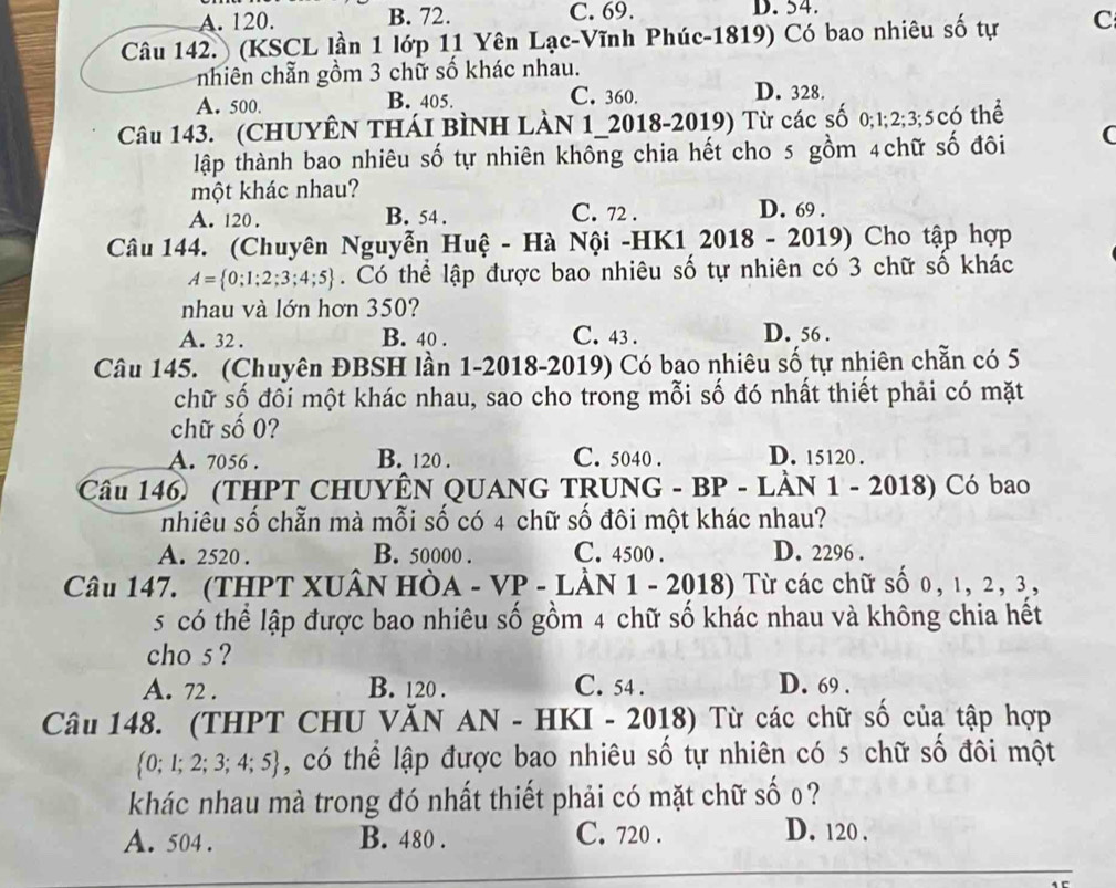 A. 120. B. 72. C. 69. D. 54.
Câu 142.) (KSCL lần 1 lớp 11 Yên Lạc-Vĩnh Phúc-1819) Có bao nhiêu số tự C
cnhiên chẵn gồm 3 chữ số khác nhau.
A. 500. B. 405. C. 360. D. 328.
Câu 143. (CHUYÊN THáI BìNH LàN 1_2018-2019) Từ các số 0;1;2;3;5 có thể
tập thành bao nhiêu số tự nhiên không chia hết cho 5 gồm 4chữ số đôi (
một khác nhau?
C. 72 .
A. 120 . B. 54 . D. 69 .
Câu 144. (Chuyên Nguyễn Huệ - Hà Nội -HK1 2018 - 2019) Cho tập hợp
A= 0;1;2;3;4;5. Có thể lập được bao nhiêu số tự nhiên có 3 chữ số khác
nhau và lớn hơn 350?
A. 32 . B. 40 . C. 43 . D. 56 .
Câu 145. (Chuyên ĐBSH lần 1-2018-2019) Có bao nhiêu số tự nhiên chẵn có 5
chữ số đối một khác nhau, sao cho trong mỗi số đó nhất thiết phải có mặt
chữ số 0?
A. 7056 . B. 120 . C. 5040 . D. 15120 .
Câu 146 (THPT CHUYÊN QUANG TRUNG - BP - LÀN 1 - 2018) Có bao
nhiêu số chẵn mà mỗi số có 4 chữ số đôi một khác nhau?
A. 2520 . B. 50000 . C. 4500 . D. 2296 .
Câu 147. (THPT XUÂN HÒA - VP - LÂN 1 - 2018) Từ các chữ số 0, ι, 2, 3,
5 có thể lập được bao nhiêu số gồm 4 chữ số khác nhau và không chia hết
cho 5 ?
A. 72 . B. 120 . C. 54 . D. 69 .
Câu 148. (THPT CHU VăN AN - HKI - 2018) Từ các chữ số của tập hợp
 0;1;2;3;4;5 , có thể lập được bao nhiêu số tự nhiên có 5 chữ số đôi một
khác nhau mà trong đó nhất thiết phải có mặt chữ số 0 ?
A. 504 . B. 480 . C. 720 .
D. 120 .