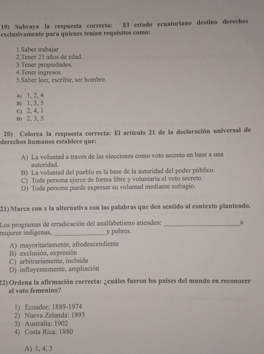 Subraya la respuesta correcta: El estado ecuatoriano destino derechos
exclusivamente para quienes tenían requisitos como:
1.Saber trabajar
2.Tener 21 años de edad.
3.Tener propiedades.
4.Tener ingresos.
5.Saber leer, escribir, ser hombre.
A) 1, 2, 4
B) 1, 3, 5
c) 2, 4, 1
D) 2, 3, 5
20) Colorea la respuesta correcta: El artículo 21 de la declaración universal de
derechos humanos establece que:
A) La voluntad a través de las elecciones como voto secreto en base a una
autoridad.
B) La voluntad del pueblo es la base de la autoridad del poder público.
C) Toda persona ejerce de forma libre y voluntaria el voto secreto.
D) Toda persona puede expresar su voluntad mediante sufragio.
21) Marca con x la alternativa con las palabras que den sentido al contexto planteado.
Los programas de erradicación del analfabetismo atienden: _a
mujeres indígenas, _y pobres.
A) mayoritariamente, afrodescendiente
B) exclusión, expresión
C) arbitrariamente, incluida
D) influyentemente, ampliación
22) Ordena la afirmación correcta: ¿cuáles fueron los países del mundo en reconocer
el voto femenino?
1) Ecuador: 1889-1974
2) Nueva Zelanda: 1893
3) Australia: 1902
4) Costa Rica: 1880
A) 1, 4, 3