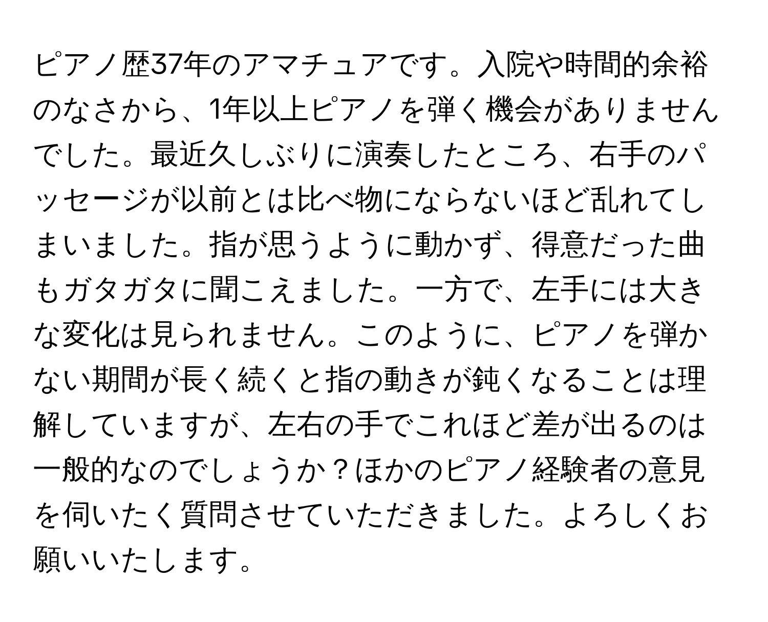 ピアノ歴37年のアマチュアです。入院や時間的余裕のなさから、1年以上ピアノを弾く機会がありませんでした。最近久しぶりに演奏したところ、右手のパッセージが以前とは比べ物にならないほど乱れてしまいました。指が思うように動かず、得意だった曲もガタガタに聞こえました。一方で、左手には大きな変化は見られません。このように、ピアノを弾かない期間が長く続くと指の動きが鈍くなることは理解していますが、左右の手でこれほど差が出るのは一般的なのでしょうか？ほかのピアノ経験者の意見を伺いたく質問させていただきました。よろしくお願いいたします。