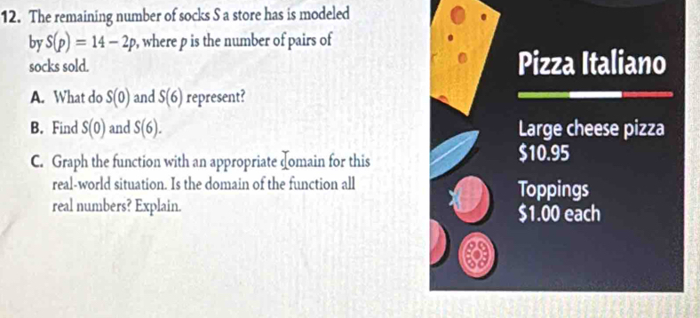 The remaining number of socks S a store has is modeled 
by S(p)=14-2p , where p is the number of pairs of 
socks sold. Pizza Italiano 
A. What do S(0) and S(6) represent? 
B. Find S(0) and S(6). Large cheese pizza 
C. Graph the function with an appropriate domain for this
$10.95
real-world situation. Is the domain of the function all Toppings 
real numbers? Explain. $1.00 each