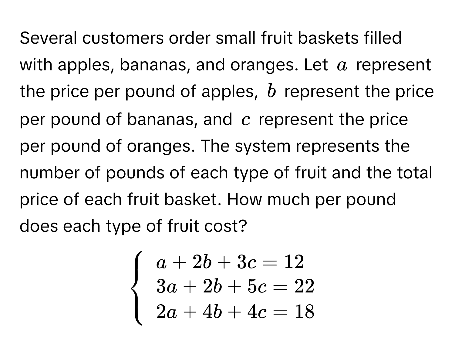 Several customers order small fruit baskets filled with apples, bananas, and oranges. Let a represent the price per pound of apples, b represent the price per pound of bananas, and c represent the price per pound of oranges. The system represents the number of pounds of each type of fruit and the total price of each fruit basket. How much per pound does each type of fruit cost?


beginarrayl
a + 2b + 3c = 12 
3a + 2b + 5c = 22 
2a + 4b + 4c = 18
endarray
.