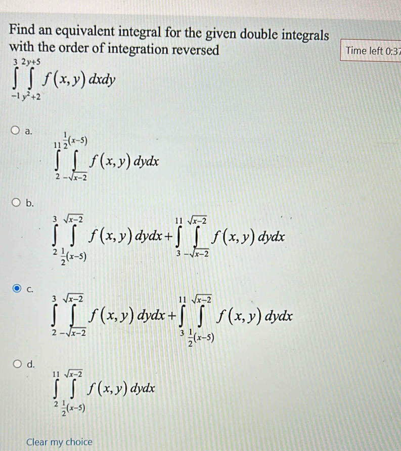 Find an equivalent integral for the given double integrals
with the order of integration reversed Time left 0:37
∈tlimits _(-1)^3∈tlimits _y^2+2^2y+5f(x,y)dxdy
a. ∈tlimits _2-sqrt(x-2)^1f(x,y)dydx
b.
∈tlimits _2^(3∈tlimits _2^(sqrt(x-2))f(x,y)dydx+∈tlimits _3-sqrt x-2)^11sqrt(x-2)f(x,y)dydx
C.
∈tlimits _2^(3∈tlimits _-sqrt(x-2))^sqrt(x-2)f(x,y)dydx+∈tlimits _3^((11)∈tlimits _frac 1)^sqrt(x-2)f(x,y)dydx
d.
∈tlimits _2^((11)∈tlimits _2^(sqrt x-2))f(x,y)dydx
Clear my choice