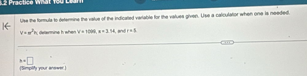 6.2 Practice What You Learn 
Use the formula to determine the value of the indicated variable for the values given. Use a calculator when one is needed.
V=π r^2h; determine h when V=1099, π =3.14 , and r=5.
h=□
(Simplify your answer.)