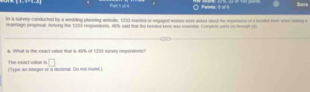 AW score: 22%, 22 of 100 points Save 
Points: 0 of 6 
tn a survey conducted by a wedding planning website, 1233 married or engaged women were asked about the importance of a bended knee when making i 
marriage proposal. Among the 1233 respondents, 48% said that the bended knee was essential. Complete parts (a) through (d) 
a. What is the exact value that is 48% of 1233 survey respondents? 
The exact value is □. 
(Type an integer or a decimal. Do not round.)