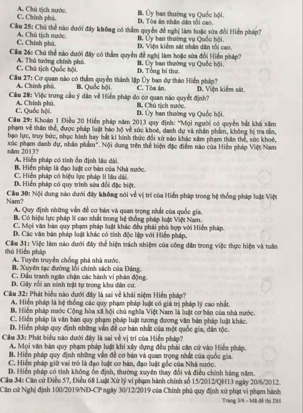 A. Chủ tịch nước. B. Ủy ban thường vụ Quốc hội.
C. Chính phủ. D. Tòa án nhân dân tối cao.
Câu 25: Chủ thể nào dưới đây không có thầm quyền đề nghị làm hoặc sửa đổi Hiến pháp?
A. Chủ tịch nước. B. Ủy ban thường vụ Quốc hội.
C. Chính phủ. D. Viện kiểm sát nhân dân tối cao.
Câu 26: Chủ thể nào dưới đây có thẳm quyền đề nghị làm hoặc sửa đổi Hiến pháp?
A. Thủ tướng chính phủ. B. Ủy ban thường vụ Quốc hội.
C. Chủ tịch Quốc hội. D. Tổng bí thư.
Câu 27: Cơ quan nào có thầm quyền thành lập Ủy ban dự thảo Hiến pháp?
A. Chính phủ. B. Quốc hội. C. Tòa án. D. Viện kiểm sát.
Câu 28: Việc trưng cầu ý dân về Hiến pháp do cơ quan nào quyết định?
A. Chính phủ. B. Chủ tịch nước.
C. Quốc hội. D. Ủy ban thường vụ Quốc hội.
Câu 29: Khoán 1 Điều 20 Hiến pháp năm 2013 quy định: “Mọi người có quyền bất khả xâm
phạm về thân thể, được pháp luật bảo hộ về sức khoẻ, danh dự và nhân phẩm, không bị tra tần,
bạo lực, truy bức, nhục hình hay bất kì hình thức đổi xử nào khác xâm phạm thân thể, sức khoẻ,
xúc phạm danh dự, nhân phầm". Nội dung trên thể hiện đặc điểm nào của Hiến pháp Việt Nam
năm 2013?
A. Hiến pháp có tính ồn định lâu dài.
B. Hiến pháp là đạo luật cơ bản của Nhà nước.
C. Hiến pháp có hiệu lực pháp lí lâu dài.
D. Hiến pháp có quy trình sửa đổi đặc biệt.
Câu 30: Nội dung nào dưới đây không nói về vị trí của Hiến pháp trong hệ thống pháp luật Việt
Nam?
A. Quy định những vấn đề cơ bản và quan trọng nhất của quốc gia.
B. Có hiệu lực pháp lí cao nhất trong hệ thống pháp luật Việt Nam.
C. Mọi văn bản quy phạm pháp luật khác đều phải phù hợp với Hiến pháp.
D. Các văn bản pháp luật khác có tính độc lập với Hiến pháp.
Câu 31: Việc làm nào dưới đây thể hiện trách nhiệm của công dân trong việc thực hiện và tuân
thủ Hiển pháp
A. Tuyên truyền chống phá nhà nước.
B. Xuyên tạc đường lối chính sách của Đảng.
C. Đầu tranh ngăn chặn các hành vi phản động.
D. Gây rối an ninh trật tự trong khu dân cư.
Câu 32: Phát biểu nào dưới đây là sai về khái niệm Hiến pháp?
A. Hiến pháp là hệ thống các quy phạm pháp luật có giá trị pháp lý cao nhất.
B. Hiến pháp nước Cộng hòa xã hội chủ nghĩa Việt Nam là luật cơ bản của nhà nước.
C. Hiến pháp là văn bản quy phạm pháp luật tương đương văn bản pháp luật khác.
D. Hiến pháp quy định những vấn đề cơ bản nhất của một quốc gia, dân tộc.
Câu 33: Phát biểu nào dưới đây là sai về vị trí của Hiến pháp?
A. Mọi văn bản quy phạm pháp luật khi xây dựng đều phải căn cứ vào Hiến pháp.
B. Hiến pháp quy định những vấn đề cơ bản và quan trọng nhất của quốc gia.
C. Hiến pháp giữ vai trò là đạo luật cơ bản, đạo luật gốc của Nhà nước.
D. Hiến pháp có tính không ổn định, thường xuyên thay đổi và điều chỉnh hàng năm.
Câu 34: Căn cứ Điều 57, Điều 68 Luật Xử lý vi phạm hành chính số 15/2012/QH13 ngày 20/6/2012.
Căn cứ Nghị định 100/2019/NĐ-CP ngày 30/12/2019 của Chính phủ quy định xử phạt vi phạm hành
Trang 3/6 - Mã đề thi DH