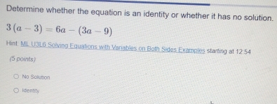 Determine whether the equation is an identity or whether it has no solution.
3(a-3)=6a-(3a-9)
Hint ML U3L6 Solving Equations with Variables on Both Sides Examples starting at 12:54
(5 points)
No Solution
Identity