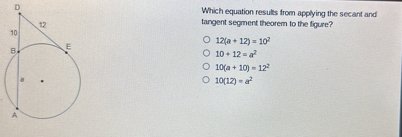 Which equation results from applying the secant and
tangent segment theorem to the figure?
12(a+12)=10^2
10+12=a^2
10(a+10)=12^2
10(12)=a^2