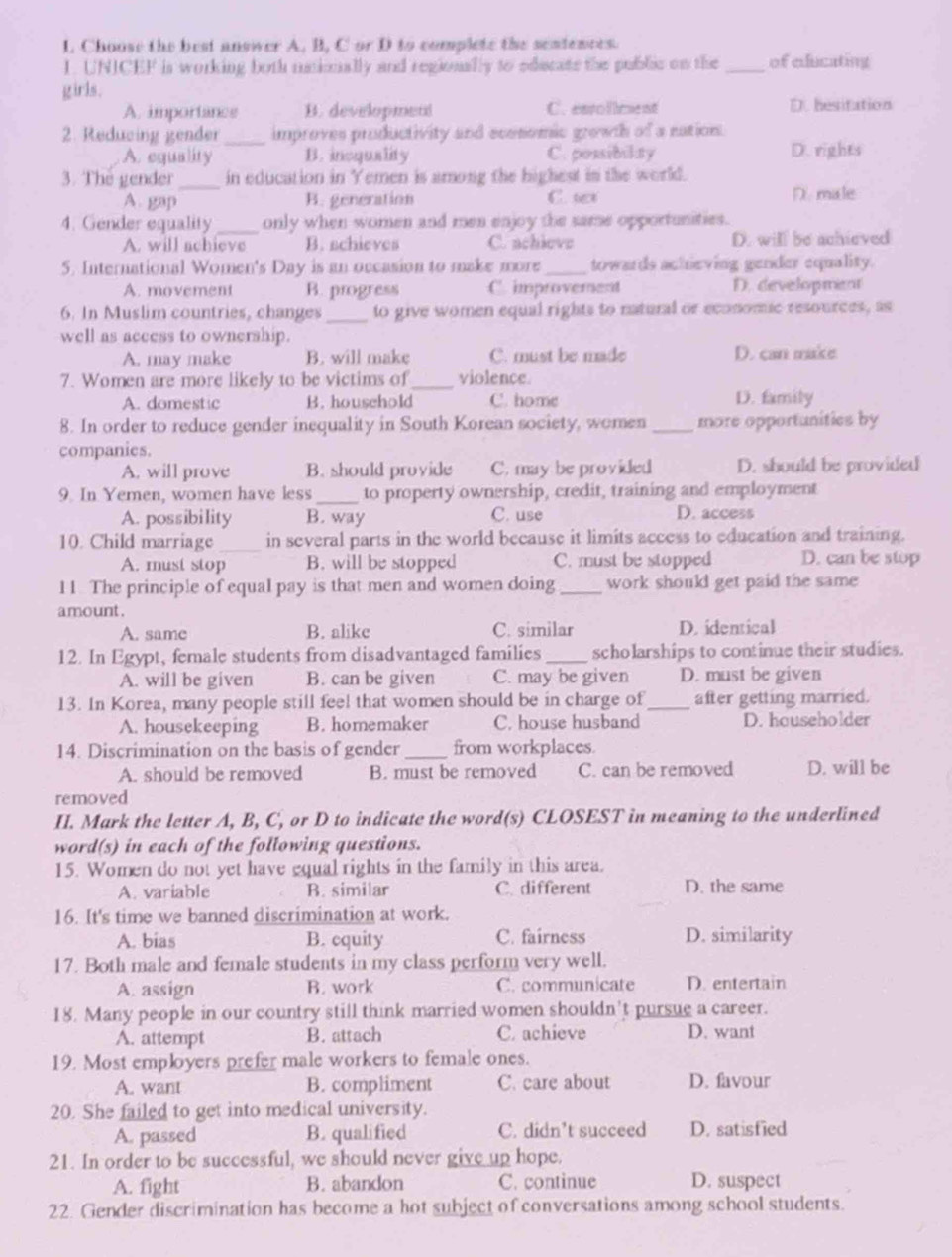 Choose the best answer A. B, C or D to complete the sentences.
1. UNICEF is working both ustionally and regionally to educate the public on the _of edducating
girls.
A. importance B. developmen C. easollment D. hesitation
2. Reducing gender_ improves productivity and ecesomic growth of a nation.
A. equality B. incquality C. possibility D. rights
3. The gender_ in education in Yemen is among the highest in the world.
A. gap B. generation C. tet D. male
4. Gender equality _only when women and men enjoy the same opportunities.
A. will achieve B. schieves C. achieve D. will be achieved
5. International Women's Day is an occasion to make more_ towards achieving gender equality.
A. movement B. progress C. improverent D. development
6. In Muslim countries, changes _to give women equal rights to natural or economic resources, as
well as access to ownership.
A. may make B. will make C. must be made D. can make
7. Women are more likely to be victims of_ violence.
A. domestic B. household C. home D. family
8. In order to reduce gender inequality in South Korean society, women _more opportunities by
companies.
A. will prove B. should provide C. may be provided D. should be provided
9. In Yemen, women have less_ to property ownership, credit, training and employment
A. possibility B. way C. use D. access
10. Child marriage _in several parts in the world because it limits access to education and training.
A. must stop B. will be stopped C. must be stopped D. can be stop
11. The principle of equal pay is that men and women doing_ work should get paid the same
amount.
A. same B. alike C. similar D. identical
12. In Egypt, female students from disadvantaged families _scholarships to continue their studies.
A. will be given B. can be given C. may be given D. must be given
13. In Korea, many people still feel that women should be in charge of _after getting married.
A. housekeeping B. homemaker C. house husband D. householder
14. Discrimination on the basis of gender_ from workplaces.
A. should be removed B. must be removed C. can be removed D. will be
removed
II. Mark the letter A, B, C, or D to indicate the word(s) CLOSEST in meaning to the underlined
word(s) in each of the following questions.
15. Women do not yet have equal rights in the family in this area.
A. variable B. similar C. different D. the same
16. It's time we banned discrimination at work.
A. bias B. cquity C. fairness D. similarity
17. Both male and female students in my class perform very well.
A. assign B. work C. communicate D. entertain
18. Many people in our country still think married women shouldn't pursue a career.
A. attempt B. attach C. achieve D. want
19. Most employers prefer male workers to female ones.
A. want B. compliment C. care about D. favour
20. She failed to get into medical university.
A. passed B. qualified C. didn’t succeed D. satisfied
21. In order to be successful, we should never give up hope.
A. fight B. abandon C. continue D. suspect
22. Gender discrimination has become a hot subject of conversations among school students.