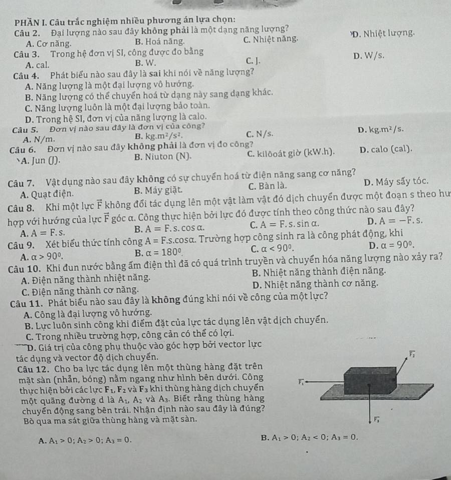 PHÃN I. Câu trắc nghiệm nhiều phương án lựa chọn:
Câu 2. Đại lượng nào sau đây không phải là một dạng năng lượng?
A. Cơ năng. B. Hoá năng. C. Nhiệt năng. D. Nhiệt lượng.
Câu 3. Trong hệ đơn vị SI, công được đo bằng
A. cal. B. W. C. J. D. W/s.
Câu 4. Phát biểu nào sau đây là sai khi nói về năng lượng?
A. Năng lượng là một đại lượng vô hướng.
B. Năng lượng có thể chuyển hoá từ dạng này sang dạng khác.
C. Năng lượng luôn là một đại lượng bảo toàn.
D. Trong hệ SI, đơn vị của năng lượng là calo.
Câu 5. Đơn vị nào sau đây là đơn vị của công?
A. N/m.
B. kg.m^2/s^2. C. N/s.
D. kg.m^2/s
Câu 6. Đơn vị nào sau đây không phải là đơn vị đo công?
A. Jun (J). B. Niuton (N). C. kilðoát giờ (kW.h). D. calo (cal).
Câu 7. Vật dụng nào sau đây không có sự chuyển hoá từ điện năng sang cơ năng?
A. Quạt điện. B. Máy giặt. C. Bàn là. D. Máy sấy tóc.
Câu 8. Khi một lực vector F không đổi tác dụng lên một vật làm vật đó dịch chuyển được một đoạn s theo hư
hợp với hướng của lực vector F góc α. Công thực hiện bởi lực đó được tính theo công thức nào sau đây?
A. A=F.s. A=F. s. cos α. C. A=F.s.sin alpha . D. A=-F.s.
B.
Câu 9. Xét biểu thức tính công A=F. As.cosα. Trường hợp công sinh ra là công phát động, khi
A. alpha >90°.
B. alpha =180°. C. alpha <90°. D. alpha =90°.
Câu 10. Khi đun nước bằng ấm điện thì đã có quá trình truyền và chuyển hóa năng lượng nào xảy ra?
A. Điện năng thành nhiệt năng. B. Nhiệt năng thành điện năng.
C. Điện năng thành cơ năng. D. Nhiệt năng thành cơ năng.
Câu 11. Phát biểu nào sau đây là không đúng khi nói về công của một lực?
A. Công là đại lượng vô hướng.
B. Lực luôn sinh công khi điểm đặt của lực tác dụng lên vật dịch chuyển.
C. Trong nhiều trường hợp, công cản có thể có lợi.
D. Giá trị của công phụ thuộc vào góc hợp bởi vector lực
tác dụng và vector độ dịch chuyển.
overline F_2
Câu 12. Cho ba lực tác dụng lên một thùng hàng đặt trên
mặt sàn (nhẫn, bóng) nằm ngang như hình bên dưới. Công overline F_1
thực hiện bởi các lực F_1,F_2 và F_3 khi thùng hàng dịch chuyển
một quãng đường d là A_1,A_2 và A_3. Biết rằng thùng hàng
chuyển động sang bên trái. Nhận định nào sau đây là đúng?
Bò qua ma sát giữa thùng hàng và mặt sàn.
A. A_1>0;A_2>0;A_3=0. B. A_1>0;A_2<0;A_3=0.