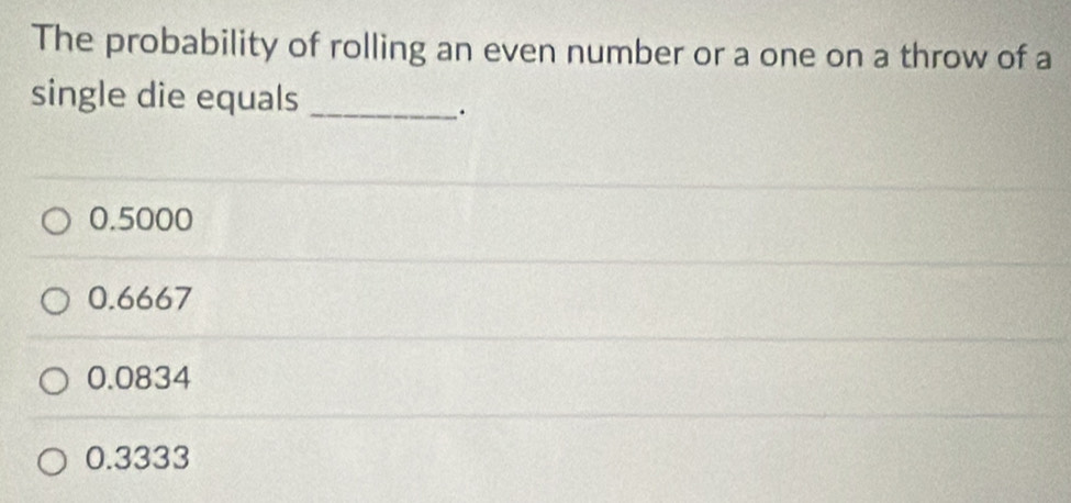 The probability of rolling an even number or a one on a throw of a
single die equals_
.
0.5000
0.6667
0.0834
0.3333