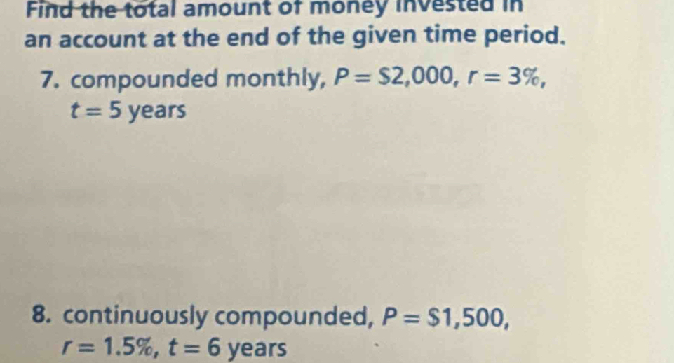 Find the total amount of money invested in 
an account at the end of the given time period. 
7. compounded monthly, P=S2,000, r=3% ,
t=5years
8. continuously compounded, P=$1,500,
r=1.5% , t=6ye ars