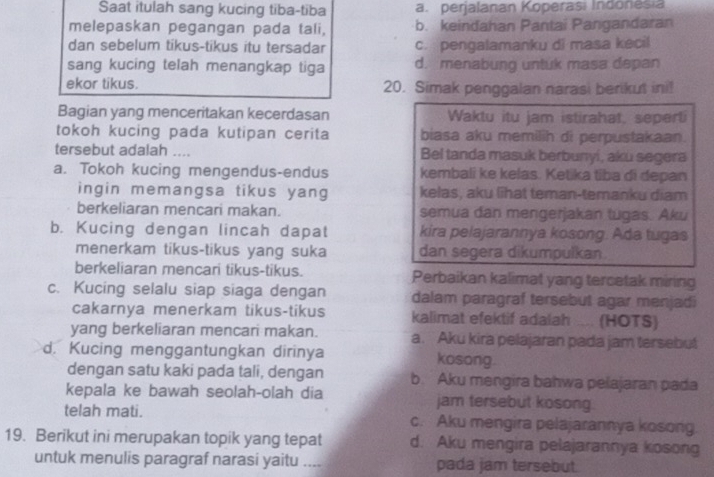 Saat itulah sang kucing tiba-tiba a. perjalanan Koperasi Indonesia
melepaskan pegangan pada tali, b. keindahan Pantai Pangandaran
dan sebelum tikus-tikus itu tersadar c. pengalamanku di masa kecil
sang kucing telah menangkap tiga d. menabung untuk masa depan
ekor tikus. 20. Simak penggalan narasi berikut ini!
Bagian yang menceritakan kecerdasan Waktu itu jam istirahat, seperti
tokoh kucing pada kutipan cerita biasa aku memilih di perpustakaan.
tersebut adalah .... Bel tanda masuk berbunyi, aku segera
a. Tokoh kucing mengendus-endus kembali ke kelas. Ketika tiba di depan
ingin memangsa tikus yang kelas, aku lĩhat teman-temanku diam
berkeliaran mencari makan. semua dan mengerjakan tugas. Aku
b. Kucing dengan lincah dapat kira pelajarannya kosong. Ada tugas
menerkam tikus-tikus yang suka dan segera dikumpulkan
berkeliaran mencari tikus-tikus. Perbaikan kalimat yang tercetak miring
c. Kucing selalu siap siaga dengan dalam paragraf tersebut agar menjadi
cakarnya menerkam tikus-tikus kalimat efektif adalah .... (HOTS)
yang berkeliaran mencari makan. a. Aku kira pelajaran pada jam tersebut
d. Kucing menggantungkan dirinya kosong.
dengan satu kaki pada tali, dengan b. Aku mengira bahwa pelajaran pada
kepala ke bawah seolah-olah dia jam tersebut kosong.
telah mati. c. Aku mengira pelajarannya kosong
19. Berikut ini merupakan topik yang tepat d. Aku mengira pelajarannya kosong
untuk menulis paragraf narasi yaitu _pada jam tersebut.